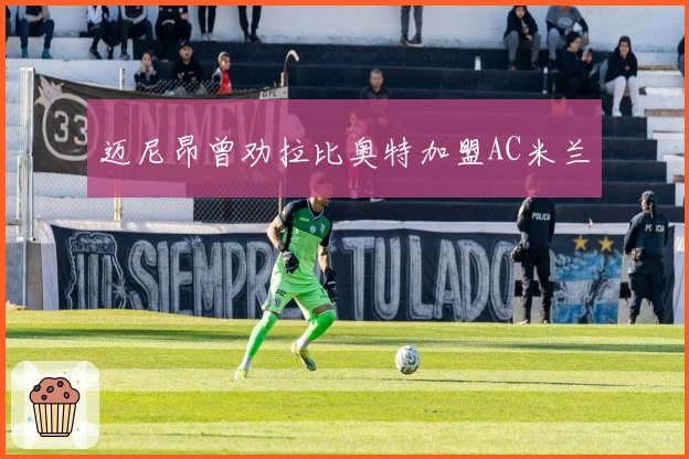 迈尼昂曾劝拉比奥特加盟AC米兰