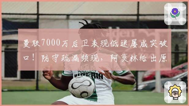 曼联7000万后卫表现低迷屡成突破口！防守疏漏频现，阿莫林给出原因