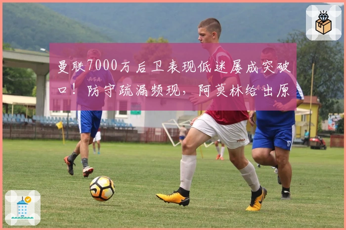 曼联7000万后卫表现低迷屡成突破口！防守疏漏频现，阿莫林给出原因