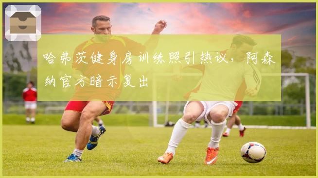 哈弗茨健身房训练照引热议，阿森纳官方暗示复出